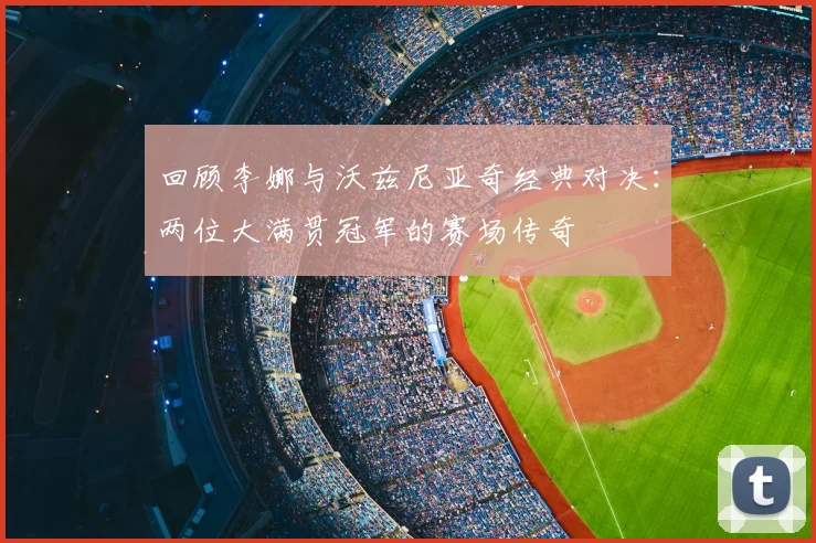 回顾李娜与沃兹尼亚奇经典对决:两位大满贯冠军的赛场传奇