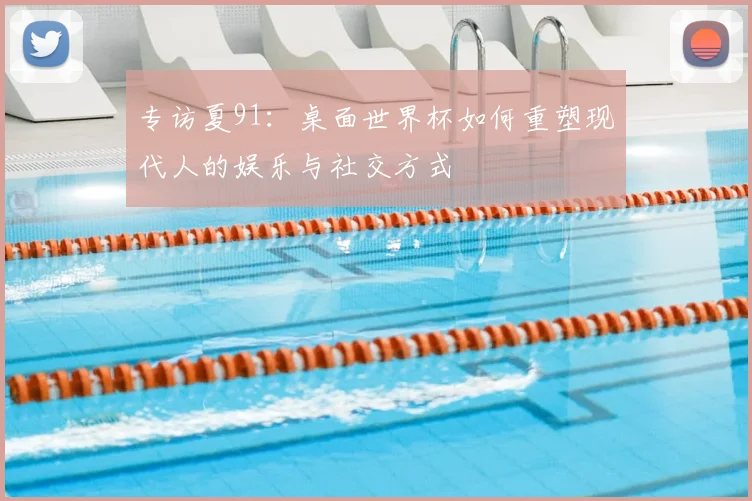 专访夏91:桌面世界杯如何重塑现代人的娱乐与社交方式