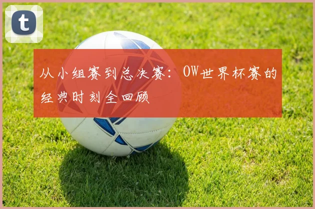 从小组赛到总决赛:OW世界杯赛的经典时刻全回顾