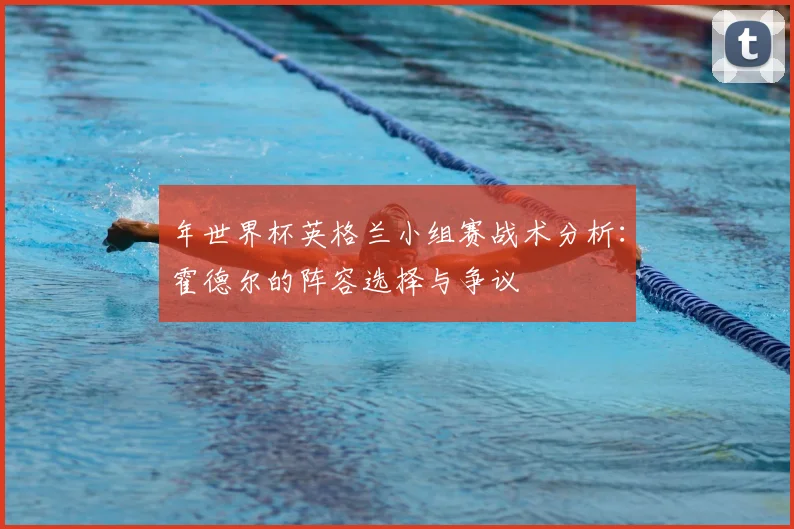 年世界杯英格兰小组赛战术分析:霍德尔的阵容选择与争议