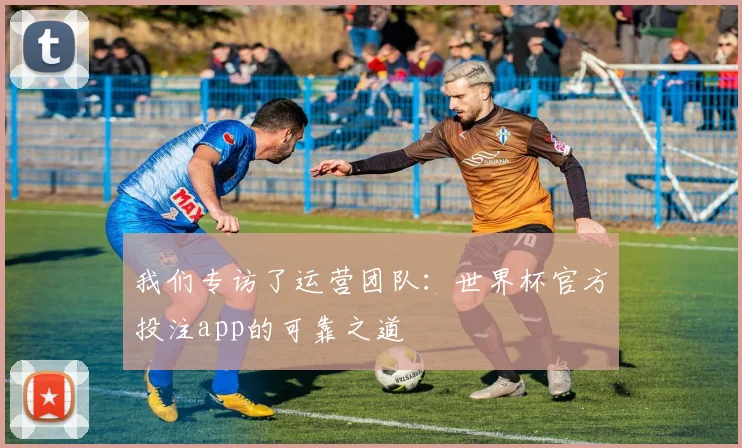 我们专访了运营团队：世界杯官方投注app的可靠之道