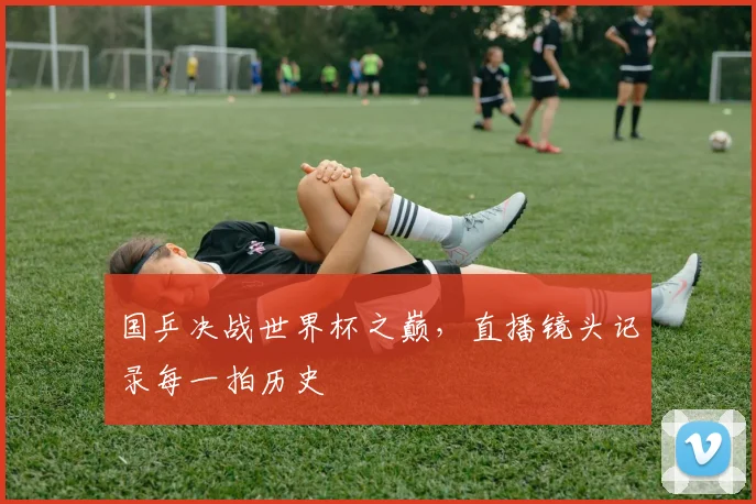 国乒决战世界杯之巅,直播镜头记录每一拍历史