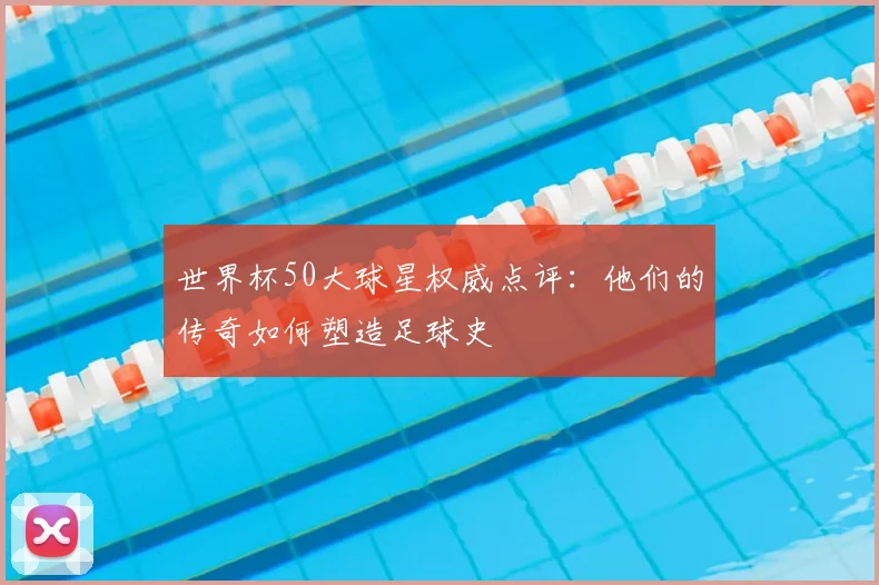 世界杯50大球星权威点评：他们的传奇如何塑造足球史