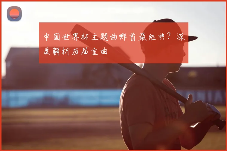 中国世界杯主题曲哪首最经典?深度解析历届金曲