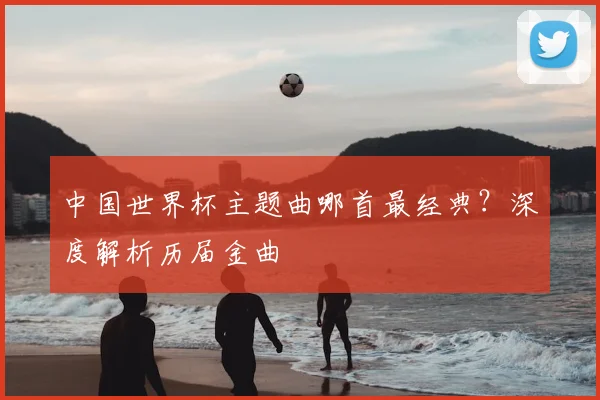 中国世界杯主题曲哪首最经典?深度解析历届金曲