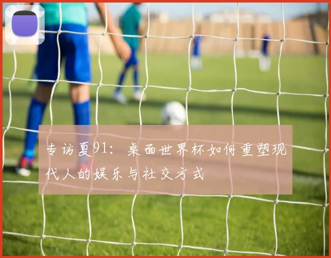 专访夏91:桌面世界杯如何重塑现代人的娱乐与社交方式