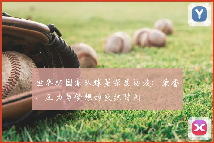 世界杯国家队球星深度访谈:荣誉、压力与梦想的交织时刻