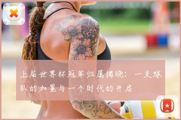 上届世界杯冠军归属揭晓:一支球队的加冕与一个时代的开启