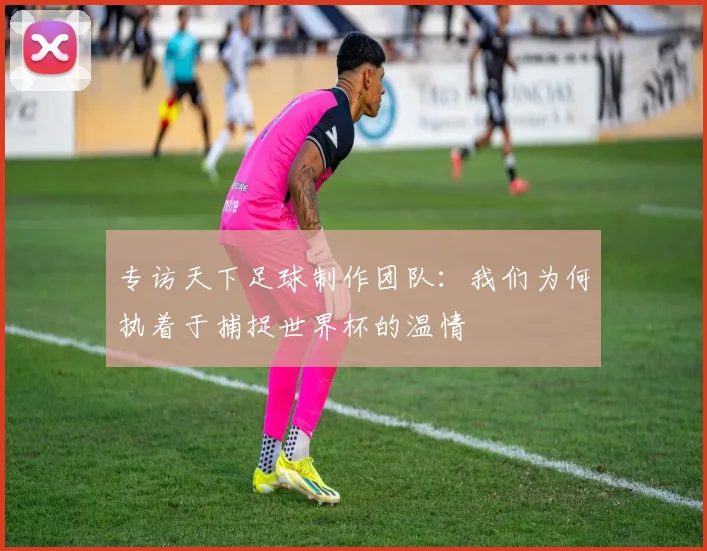专访天下足球制作团队:我们为何执着于捕捉世界杯的温情