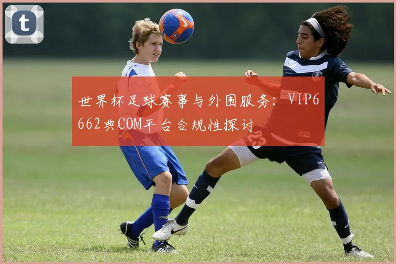 世界杯足球赛事与外围服务:VIP6662典COM平台合规性探讨