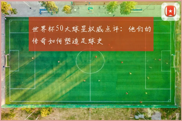 世界杯50大球星权威点评：他们的传奇如何塑造足球史