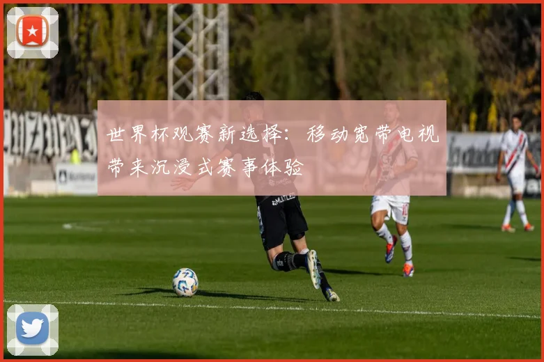 世界杯观赛新选择:移动宽带电视带来沉浸式赛事体验