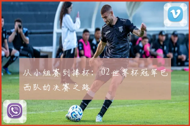 从小组赛到捧杯:02世界杯冠军巴西队的决赛之路