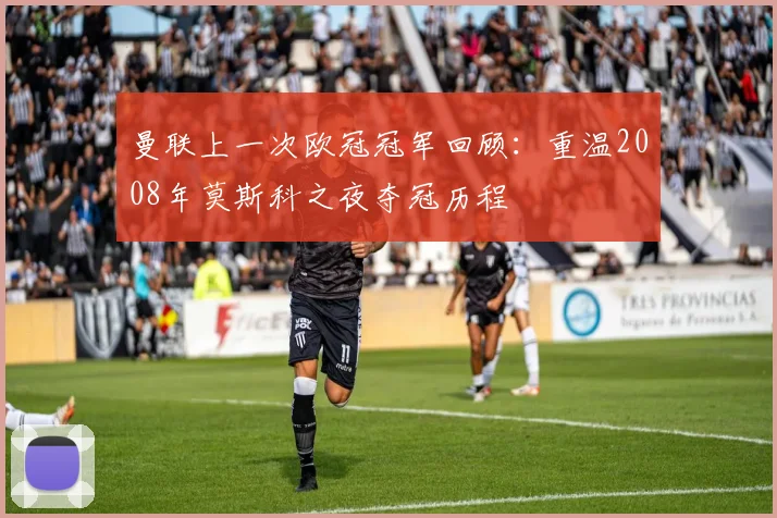 曼联上一次欧冠冠军回顾：重温2008年莫斯科之夜夺冠历程
