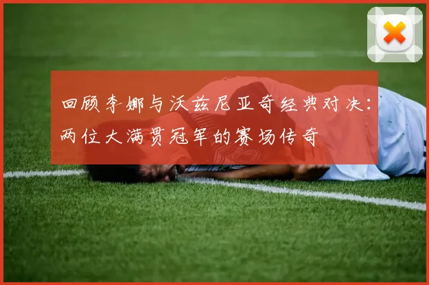 回顾李娜与沃兹尼亚奇经典对决：两位大满贯冠军的赛场传奇