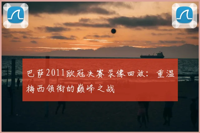 巴萨2011欧冠决赛录像回放：重温梅西领衔的巅峰之战