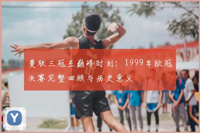 曼联三冠王巅峰时刻：1999年欧冠决赛完整回顾与历史意义