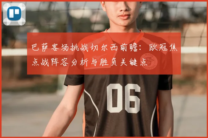 巴萨客场挑战切尔西前瞻:欧冠焦点战阵容分析与胜负关键点