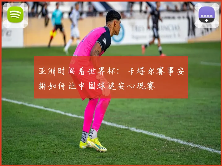 亚洲时间看世界杯：卡塔尔赛事安排如何让中国球迷安心观赛