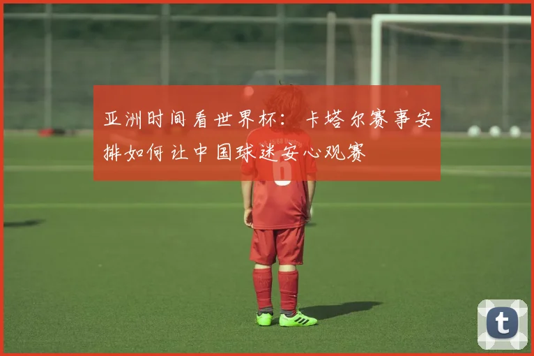 亚洲时间看世界杯：卡塔尔赛事安排如何让中国球迷安心观赛