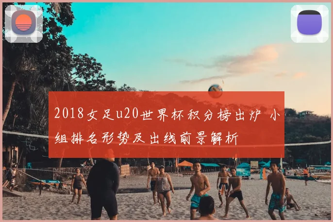 2018女足u20世界杯积分榜出炉 小组排名形势及出线前景解析
