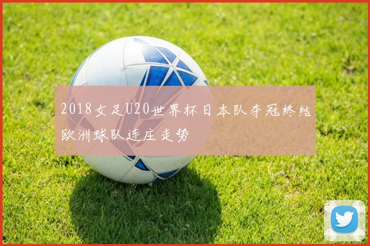 2018女足U20世界杯日本队夺冠终结欧洲球队连庄走势